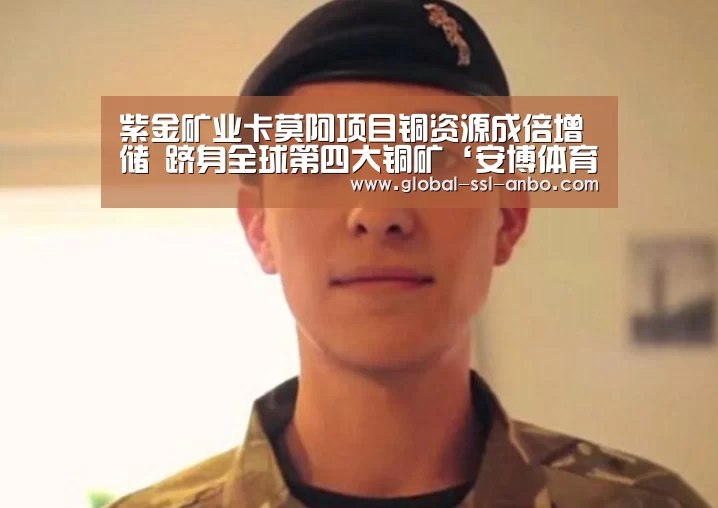 紫金矿业卡莫阿项目铜资源成倍增储 跻身全球第四大铜矿‘安博体育官网下载’(图1) 安博体育官网下载